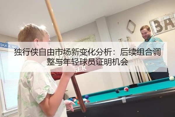 独行侠自由市场新变化分析：后续组合调整与年轻球员证明机会