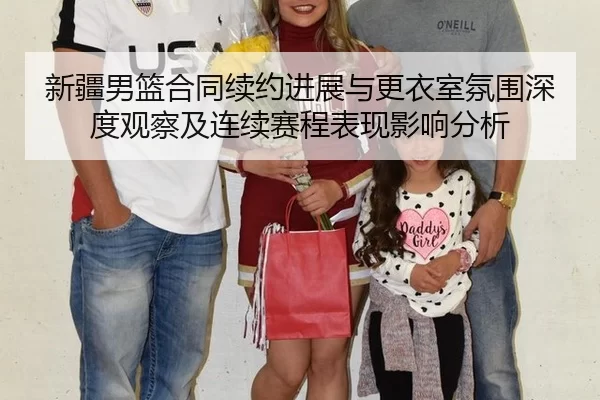 新疆男篮合同续约进展与更衣室氛围深度观察及连续赛程表现影响分析